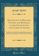 The Analogy of Religion, Natural and Revealed, to the Constitution and Course of Nature: To Which Are Added Two Brief Dissertations, I. of Personal Identity; II. of the Nature of Virtue (Classic Reprint)