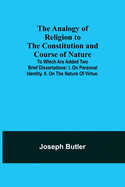 The Analogy of Religion to the Constitution and Course of Nature; To which are added two brief dissertations: I. On personal identity. II. On the nature of virtue.