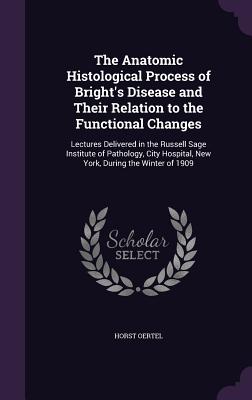 The Anatomic Histological Process of Bright's Disease and Their Relation to the Functional Changes: Lectures Delivered in the Russell Sage Institute of Pathology, City Hospital, New York, During the Winter of 1909 - Oertel, Horst