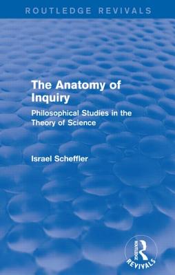 The Anatomy of Inquiry (Routledge Revivals): Philosophical Studies in the Theory of Science - Scheffler, Israel