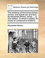 The Anatomy of the Human Bones, Nerves, and Lacteal Sac and Duct. by Alexander Monro, Senior, ... a New Edition. to Which Is Added, an Essay on Comparative Anatomy