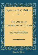 The Ancient Church of Scotland: A History of the Cathedrals, Conventual Foundations, Collegiate Churches, and Hospitals of Scotland (Classic Reprint)