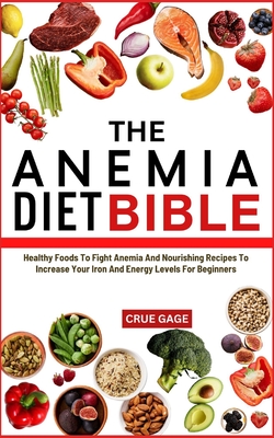 The Anemia Diet Bible: Healthy Foods To Fight Anemia And Nourishing Recipes To Increase Your Iron And Energy Levels For Beginners - Gage, Crue