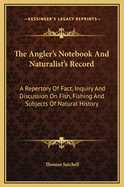 The Angler's Notebook and Naturalist's Record: A Repertory of Fact, Inquiry and Discussion on Fish, Fishing and Subjects of Natural History