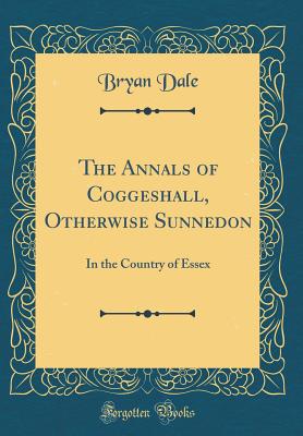 The Annals of Coggeshall, Otherwise Sunnedon: In the Country of Essex (Classic Reprint) - Dale, Bryan