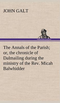 The Annals of the Parish; or, the chronicle of Dalmailing during the ministry of the Rev. Micah Balwhidder - Galt, John