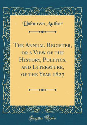 The Annual Register, or a View of the History, Politics, and Literature, of the Year 1827 (Classic Reprint) - Author, Unknown