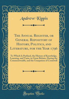 The Annual Register, or General Repository of History, Politics, and Literature, for the Year 1796: To Which Is Prefixed, the History of Knowledge, Learning, and Taste, in Great Britain, During the Commonwealth, and the Usurpation of Cromwell - Kippis, Andrew
