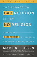 The Answer to Bad Religion Is Not No Religion- -Leader's Guide: A Guide to Good Religion for Seekers, Skeptics, and Believers