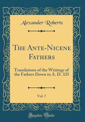 The Ante-Nicene Fathers, Vol. 7: Translations of the Writings of the Fathers Down to A. D. 325 (Classic Reprint) - Roberts, Alexander, Reverend, PhD