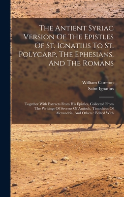 The Antient Syriac Version Of The Epistles Of St. Ignatius To St. Polycarp, The Ephesians, And The Romans: Together With Extracts From His Epistles, Collected From The Writings Of Severus Of Antioch, Timotheus Of Alexandria, And Others: Edited With - Saint Ignatius (Bishop of Antioch) (Creator), and Cureton, William