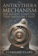 The Antikythera Mechanism: The Ancient Computer That Shouldn't Exist: Uncovering Lost Technology, Astronomical Genius, and the Revolutionary Engineering Marvel That Shouldn't Exist