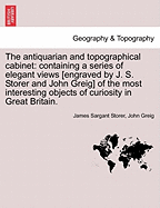 The Antiquarian and Topographical Cabinet: Containing a Series of Elegant Views [Engraved by J. S. Storer and John Greig] of the Most Interesting Objects of Curiosity in Great Britain.