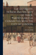 The Antiquity, Honor and Dignity of Trade, Particularly as Connected with the City of London (Classic Reprint)