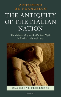 The Antiquity of the Italian Nation: The Cultural Origins of a Political Myth in Modern Italy, 1796-1943 - De Francesco, Antonino