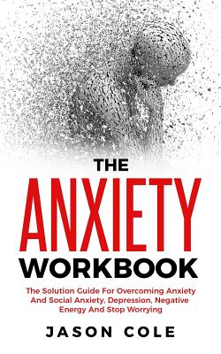 The Anxiety Workbook: The Solution Guide For Overcoming Anxiety And Social Anxiety, Depression, Negative Energy And Stop Worrying - Cole, Jason