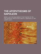 The Apophthegms of Napoleon: Being a Lecture Delivered at the Theatre of the Philosophical Institution, Bristol, February 20, 1854 (Classic Reprint)