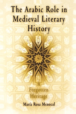 The Arabic Role in Medieval Literary History: A Forgotten Heritage - Menocal, Mara Rosa