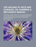 The Arcana of Arts and Sciences, or, Farmers' & Mechanics' Manual: Containing a Great Variety of Valuable Receipts and Useful Discoveries, in the Various Departments of Human Knowledge, Many of Which Were Never Before Published