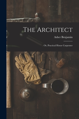The Architect: Or, Practical House Carpenter - Benjamin, Asher