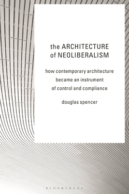 The Architecture of Neoliberalism: How Contemporary Architecture Became an Instrument of Control and Compliance - Spencer, Douglas