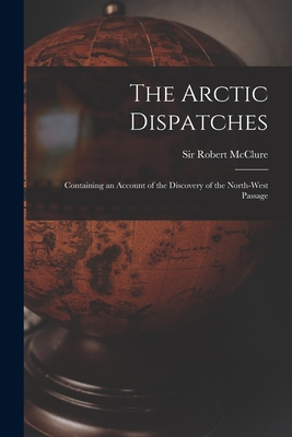 The Arctic Dispatches [microform]: Containing an Account of the Discovery of the North-West Passage - McClure, Robert, Sir (Creator)