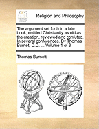 The Argument Set Forth in a Late Book, Entitled Christianity as Old as the Creation, Reviewed and Confuted. in Several Conferences. by Thomas Burnet, D.D. ... of 3; Volume 1