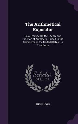 The Arithmetical Expositor: Or, a Treatise On the Theory and Practice of Arithmetic, Suited to the Commerce of the United States: In Two Parts - Lewis, Enoch