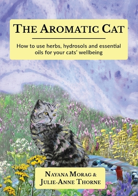 The Aromatic Cat: How to use herbs, hydrosols and essential oils for your cats' wellbeing - Morag, Nayana, and Thorne, Julie-Anne