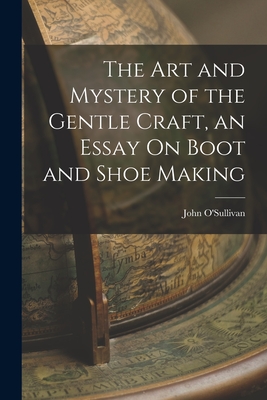 The Art and Mystery of the Gentle Craft, an Essay On Boot and Shoe Making - O'Sullivan, John
