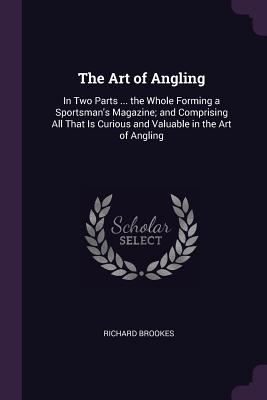 The Art of Angling: In Two Parts ... the Whole Forming a Sportsman's Magazine; and Comprising All That Is Curious and Valuable in the Art of Angling - Brookes, Richard