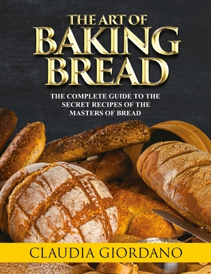 The Art of Baking Bread: The Complete Guide to the Secret Recipes of the Masters of Bread - Giordano, Claudia