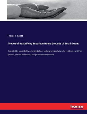 The Art of Beautifying Suburban Home Grounds of Small Extent: Illustrated by upward of two hundred plates and engravings of plans for residences and their grounds, of trees and shrubs, and garden embellishments - Scott, Frank J