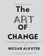 The Art of Change: A Comprehensive Guide to Changing Yourself, Life, and Everything In between.: A Comprehensive Guide to Changing Yourself, Life, and Everything In between.