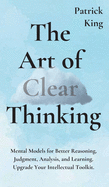 The Art of Clear Thinking: Mental Models for Better Reasoning, Judgment, Analysis, and Learning. Upgrade Your Intellectual Toolkit.