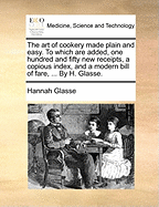 The Art of Cookery Made Plain and Easy. to Which Are Added, One Hundred and Fifty New Receipts, a Copious Index, and a Modern Bill of Fare, ... by H. Glasse.