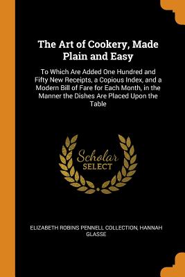 The Art of Cookery, Made Plain and Easy: To Which Are Added One Hundred and Fifty New Receipts, a Copious Index, and a Modern Bill of Fare for Each Month, in the Manner the Dishes Are Placed Upon the Table - Collection, Elizabeth Robins Pennell, and Glasse, Hannah