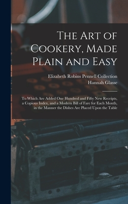 The Art of Cookery, Made Plain and Easy: To Which Are Added One Hundred and Fifty New Receipts, a Copious Index, and a Modern Bill of Fare for Each Month, in the Manner the Dishes Are Placed Upon the Table - Collection, Elizabeth Robins Pennell, and Glasse, Hannah