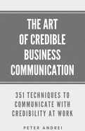 The Art of Credible Business Communication: 351 Techniques to Communicate With Credibility at Work