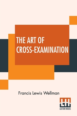 The Art Of Cross-Examination: With The Cross-Examinations Of Important Witnesses In Some Celebrated Cases - Wellman, Francis Lewis