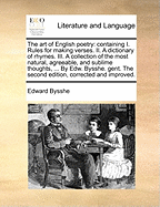 The art of English poetry: containing I. Rules for making verses. II. A dictionary of rhymes. III. A collection of the most natural, agreeable, and sublime thoughts, ... By Edw. Bysshe. gent. The second edition, corrected and improved.