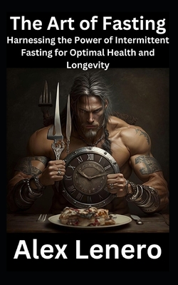 The Art of Fasting: Harnessing the Power of Intermittent Fasting for Optimal Health and Longevity - Lenero, Alex