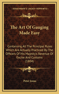 The Art of Gauging Made Easy: Containing All the Principal Rules Which Are Actually Practiced by the Officers of His Majesty's Revenue of Excise and Customs. Also, the Established Rules for Finding the Areas and Contents of Coppers, Backs, Cisterns, Casks