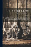 The Art of Glass: Containing Directions for Preparing the Pigments and Fluxes for Laying Them Upon the Glass, and for Mixing Or Burning in the Colours With Full Instructions for Painting On Glass