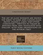 The Art of Glass Wherein Are Shown the Wayes to Make and Colour Glass, Pastes, Enamels, Lakes, and Other Curiosities / Written in Italian by Antonio Neri; And Translated Into English, with Some Observations on the Author (1662)