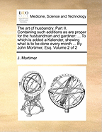The Art of Husbandry. Part II. Containing Such Additions as Are Proper for the Husbandman and Gardiner: To Which Is Added a Kalender, Shewing What Is to Be Done Every Month ... by John Mortimer, Esq. Volume 2 of 2