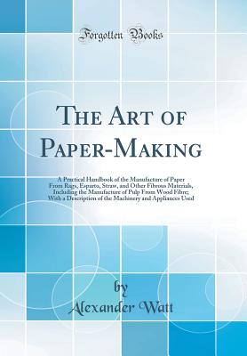 The Art of Paper-Making: A Practical Handbook of the Manufacture of Paper from Rags, Esparto, Straw, and Other Fibrous Materials, Including the Manufacture of Pulp from Wood Fibre; With a Description of the Machinery and Appliances Used (Classic Reprint) - Watt, Alexander