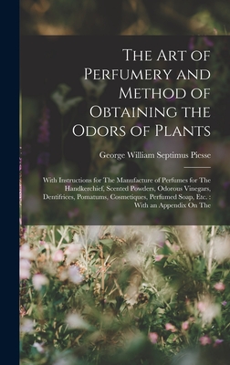 The Art of Perfumery and Method of Obtaining the Odors of Plants: With Instructions for The Manufacture of Perfumes for The Handkerchief, Scented Powders, Odorous Vinegars, Dentifrices, Pomatums, Cosmetiques, Perfumed Soap, Etc.: With an Appendix On The - Piesse, George William Septimus