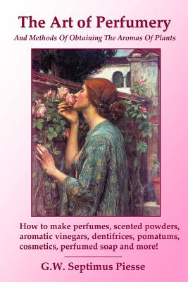 The Art of Perfumery and Methods of Obtaining the Aromas of Plants: How to Make Perfumes, Scented Powders, Aromatic Vinegars, Dentifrices, Pomatums, Cosmetics, Perfumed Soap and More! - Piesse, G.W. Septimus
