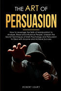 The Art of Persuasion: How to Leverage the Skills of Manipulation to Analyze, Read and Influence People. Unleash the Secret Techniques of Dark Psychology and Persuasion to Deal with Anyone and Achieve Success